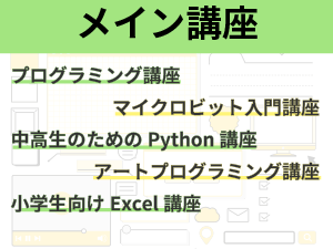 メイン講座の説明
プログラミング講座
ゲームで学ぶプログラミング講座
子どものアソビゴコロを刺激するマイクロビット入門講座
中高生のためのプログラミングPython編
アートプログラミング講座
小学生向けExcel講座